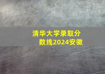 清华大学录取分数线2024安徽