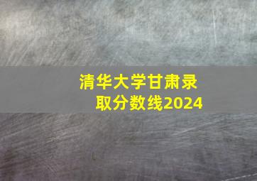 清华大学甘肃录取分数线2024