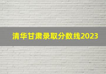 清华甘肃录取分数线2023