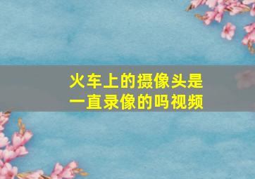 火车上的摄像头是一直录像的吗视频