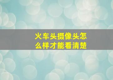 火车头摄像头怎么样才能看清楚