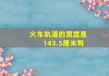 火车轨道的宽度是143.5厘米吗