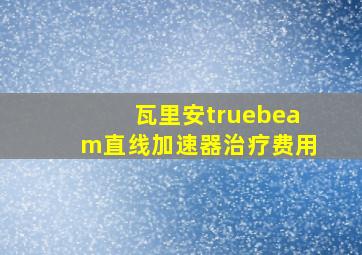 瓦里安truebeam直线加速器治疗费用