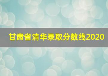 甘肃省清华录取分数线2020