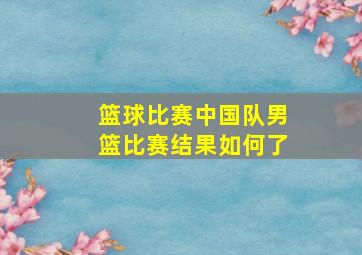 篮球比赛中国队男篮比赛结果如何了