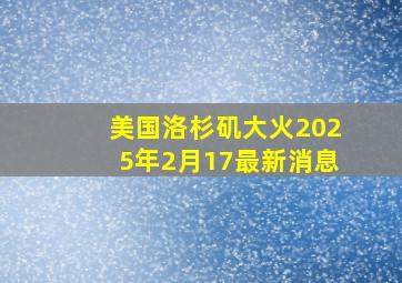 美国洛杉矶大火2025年2月17最新消息