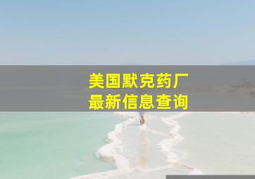 美国默克药厂最新信息查询