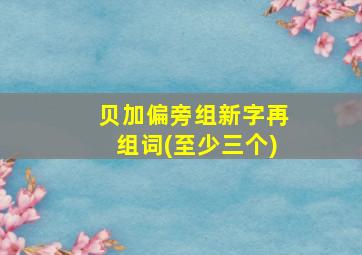 贝加偏旁组新字再组词(至少三个)