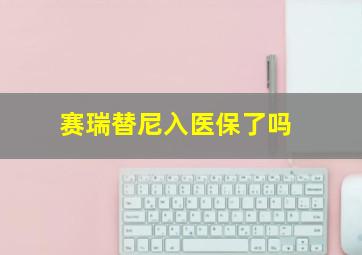 赛瑞替尼入医保了吗