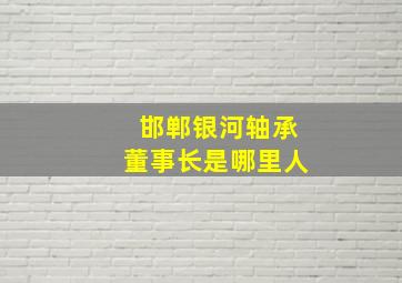 邯郸银河轴承董事长是哪里人