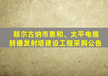 额尔古纳市恩和、太平电视转播发射塔建设工程采购公告