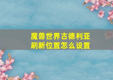 魔兽世界古德利亚刷新位置怎么设置